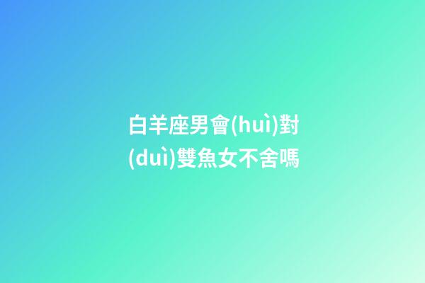 白羊座男會(huì)對(duì)雙魚女不舍嗎-第1張-星座運(yùn)勢(shì)-玄機(jī)派