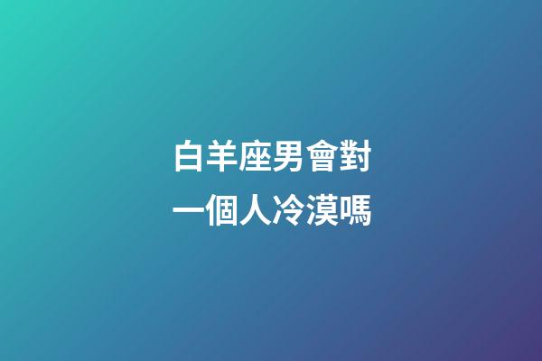 白羊座男會對一個人冷漠嗎-第1張-星座運勢-玄機派
