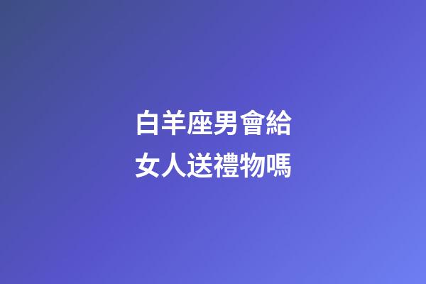 白羊座男會給女人送禮物嗎-第1張-星座運勢-玄機派