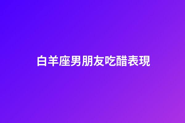 白羊座男朋友吃醋表現-第1張-星座運勢-玄機派