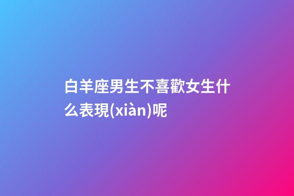 白羊座男生不喜歡女生什么表現(xiàn)呢-第1張-星座運(yùn)勢(shì)-玄機(jī)派