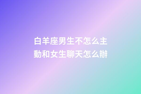 白羊座男生不怎么主動和女生聊天怎么辦-第1張-星座運勢-玄機派