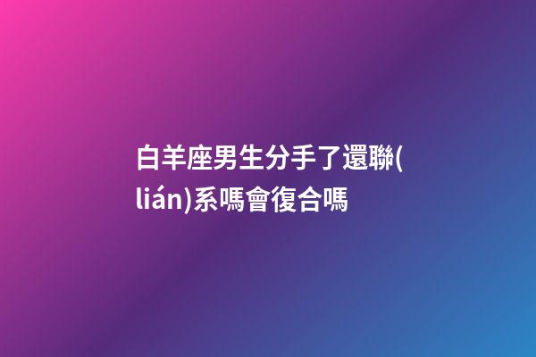 白羊座男生分手了還聯(lián)系嗎會復合嗎-第1張-星座運勢-玄機派