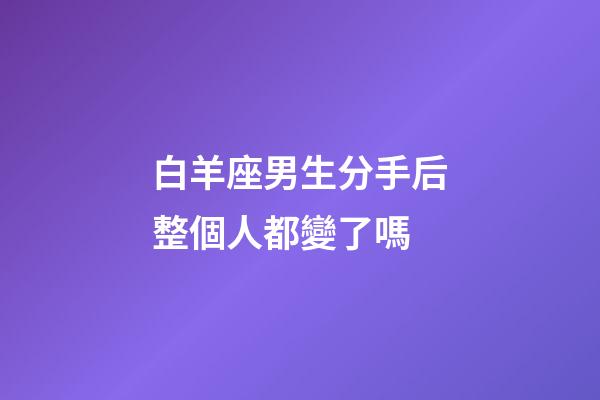 白羊座男生分手后整個人都變了嗎-第1張-星座運勢-玄機派