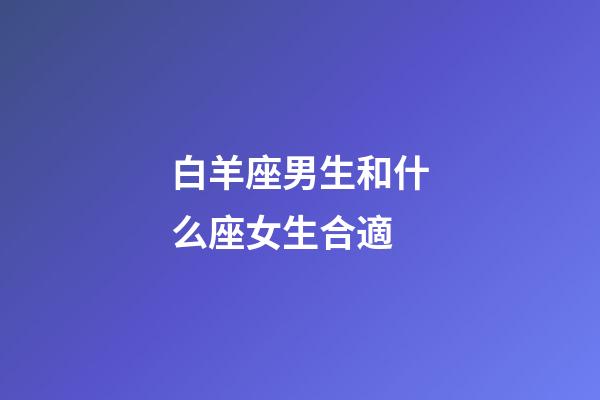白羊座男生和什么座女生合適-第1張-星座運勢-玄機派