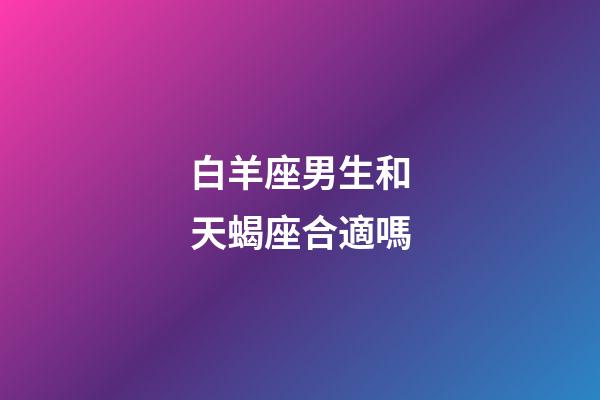 白羊座男生和天蝎座合適嗎-第1張-星座運勢-玄機派