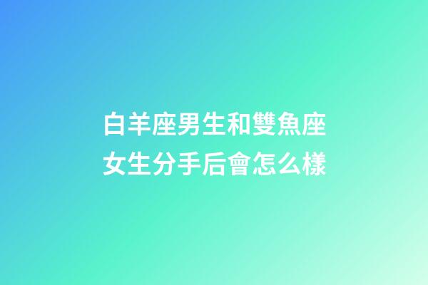 白羊座男生和雙魚座女生分手后會怎么樣-第1張-星座運勢-玄機派