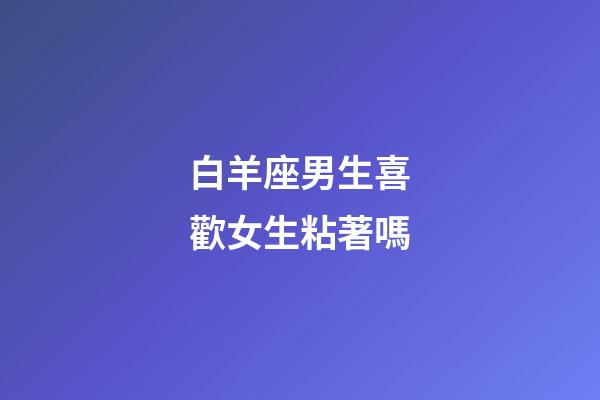 白羊座男生喜歡女生粘著嗎-第1張-星座運(yùn)勢-玄機(jī)派