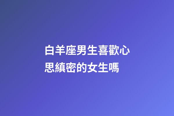 白羊座男生喜歡心思縝密的女生嗎-第1張-星座運勢-玄機派