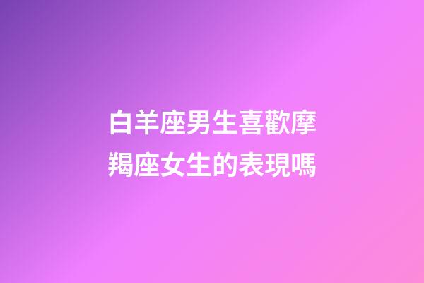 白羊座男生喜歡摩羯座女生的表現嗎-第1張-星座運勢-玄機派