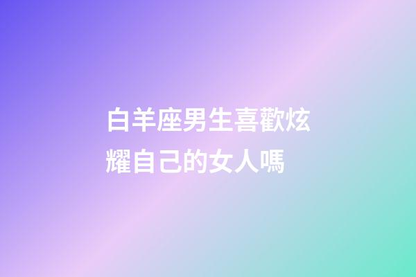 白羊座男生喜歡炫耀自己的女人嗎-第1張-星座運勢-玄機派