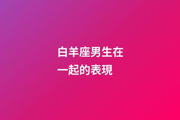 白羊座男生在一起的表現-第1張-星座運勢-玄機派