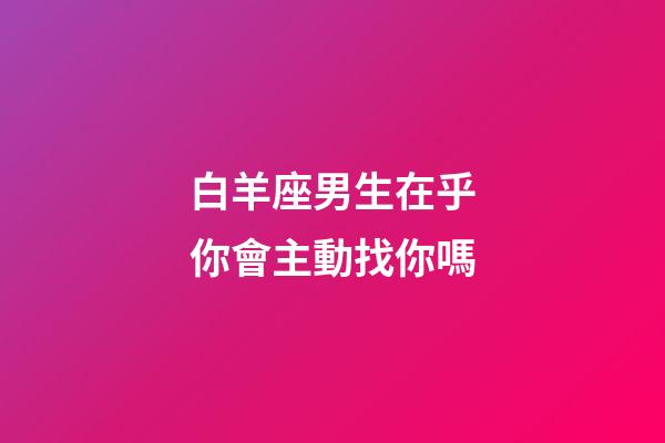 白羊座男生在乎你會主動找你嗎-第1張-星座運勢-玄機派