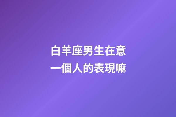 白羊座男生在意一個人的表現嘛-第1張-星座運勢-玄機派