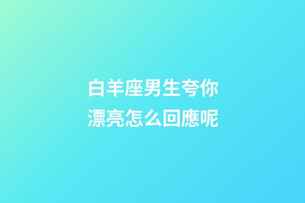 白羊座男生夸你漂亮怎么回應呢-第1張-星座運勢-玄機派