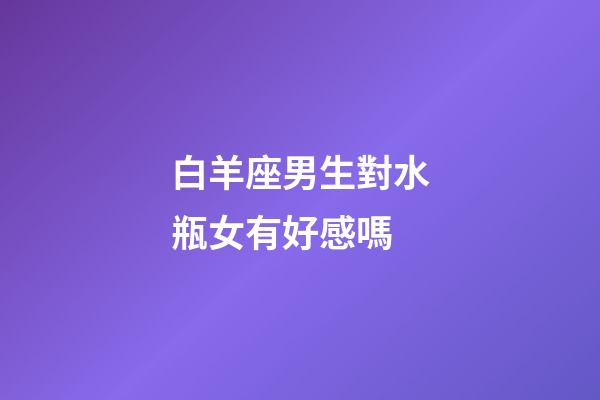 白羊座男生對水瓶女有好感嗎-第1張-星座運勢-玄機派