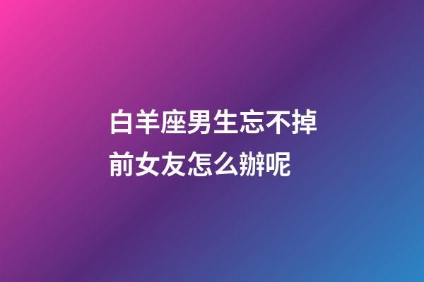 白羊座男生忘不掉前女友怎么辦呢-第1張-星座運(yùn)勢(shì)-玄機(jī)派