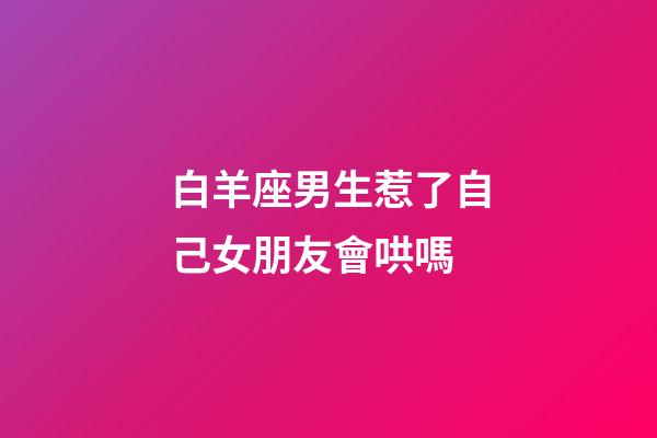 白羊座男生惹了自己女朋友會哄嗎-第1張-星座運勢-玄機派