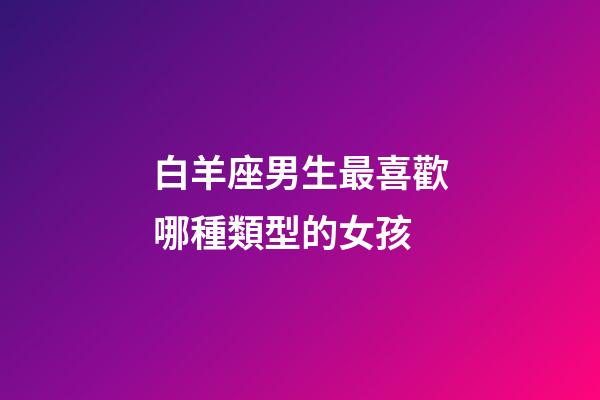 白羊座男生最喜歡哪種類型的女孩-第1張-星座運勢-玄機派