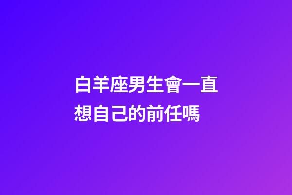 白羊座男生會一直想自己的前任嗎-第1張-星座運勢-玄機派