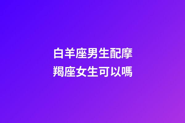 白羊座男生配摩羯座女生可以嗎-第1張-星座運勢-玄機派