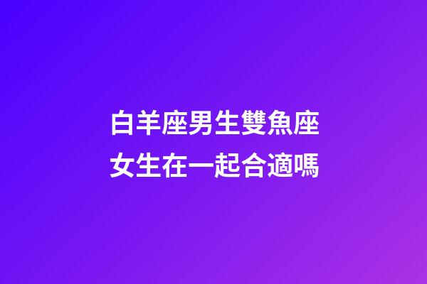 白羊座男生雙魚座女生在一起合適嗎-第1張-星座運勢-玄機(jī)派