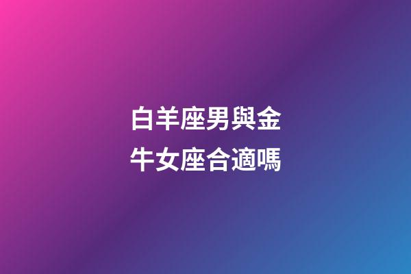 白羊座男與金牛女座合適嗎-第1張-星座運(yùn)勢(shì)-玄機(jī)派