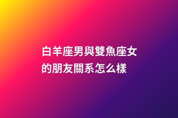 白羊座男與雙魚座女的朋友關系怎么樣-第1張-星座運勢-玄機派