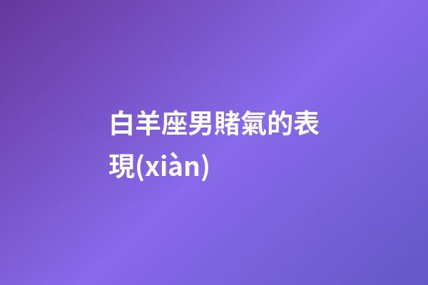 白羊座男賭氣的表現(xiàn)-第1張-星座運(yùn)勢(shì)-玄機(jī)派