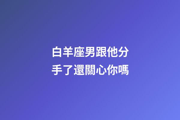 白羊座男跟他分手了還關心你嗎-第1張-星座運勢-玄機派