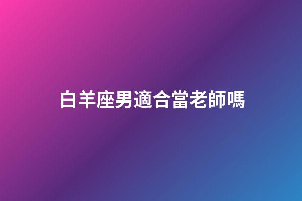 白羊座男適合當老師嗎-第1張-星座運勢-玄機派