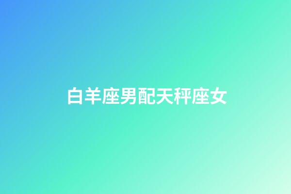 白羊座男配天秤座女（天秤座男和水瓶座女配嗎）-第1張-星座運勢-玄機派