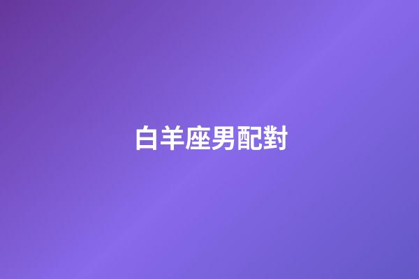 白羊座男配對（白羊男最佳夫妻配對）-第1張-星座運勢-玄機派