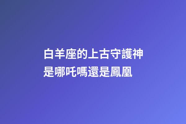 白羊座的上古守護神是哪吒嗎還是鳳凰-第1張-星座運勢-玄機派