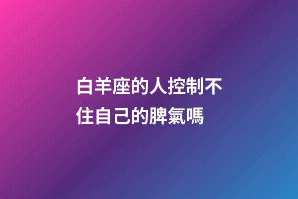 白羊座的人控制不住自己的脾氣嗎-第1張-星座運勢-玄機派