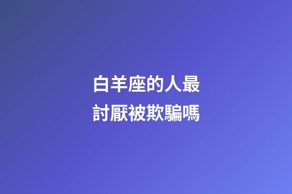 白羊座的人最討厭被欺騙嗎-第1張-星座運(yùn)勢-玄機(jī)派
