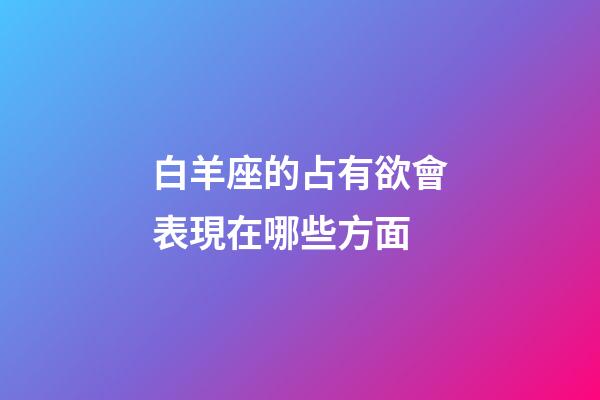 白羊座的占有欲會表現在哪些方面-第1張-星座運勢-玄機派