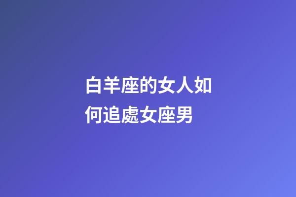 白羊座的女人如何追處女座男-第1張-星座運勢-玄機派