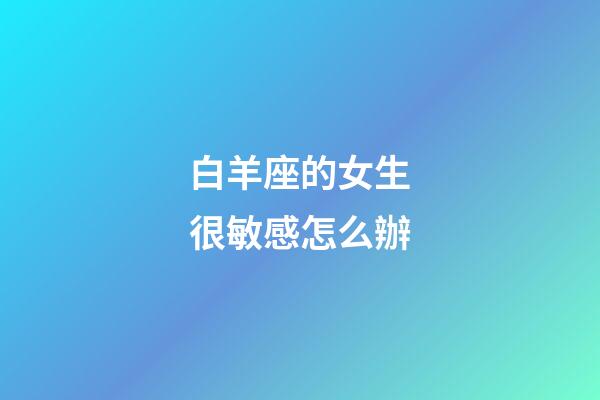 白羊座的女生很敏感怎么辦-第1張-星座運勢-玄機派