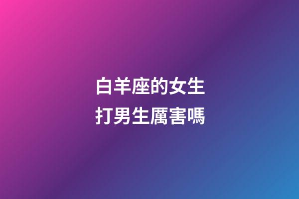 白羊座的女生打男生厲害嗎-第1張-星座運(yùn)勢-玄機(jī)派