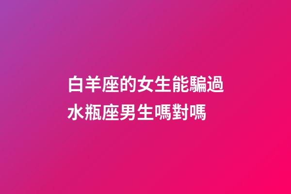 白羊座的女生能騙過水瓶座男生嗎對嗎-第1張-星座運勢-玄機派