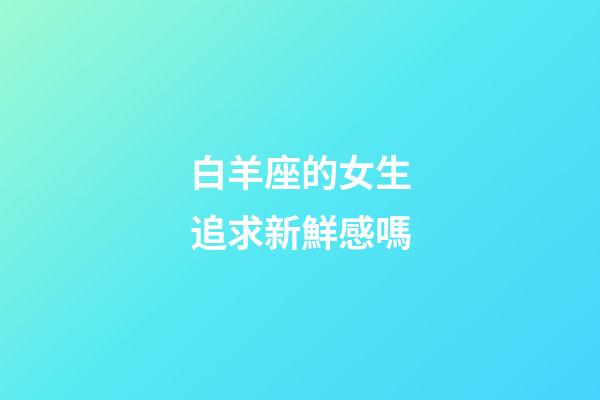 白羊座的女生追求新鮮感嗎-第1張-星座運勢-玄機派