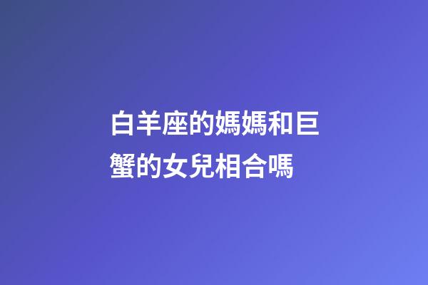 白羊座的媽媽和巨蟹的女兒相合嗎-第1張-星座運(yùn)勢(shì)-玄機(jī)派
