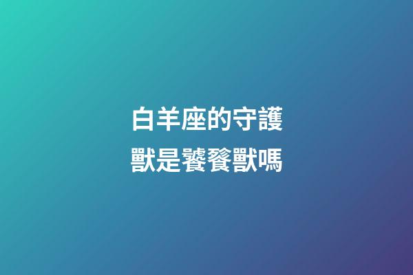 白羊座的守護獸是饕餮獸嗎-第1張-星座運勢-玄機派