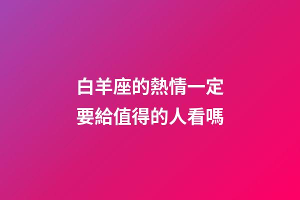 白羊座的熱情一定要給值得的人看嗎-第1張-星座運勢-玄機派