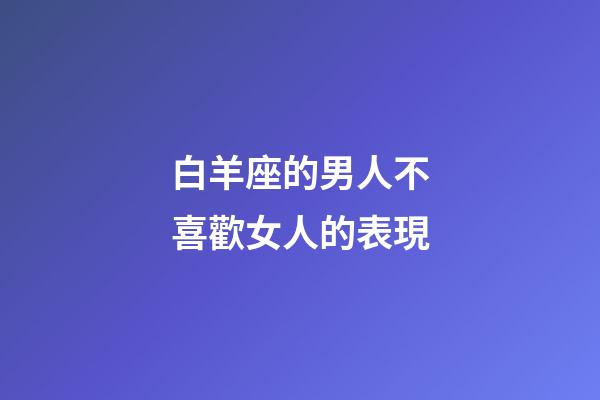 白羊座的男人不喜歡女人的表現-第1張-星座運勢-玄機派