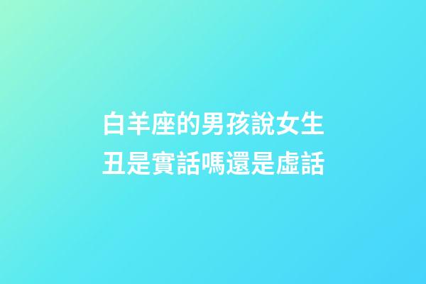 白羊座的男孩說女生丑是實話嗎還是虛話-第1張-星座運勢-玄機派
