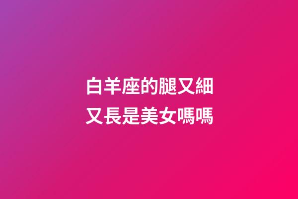 白羊座的腿又細又長是美女嗎嗎-第1張-星座運勢-玄機派