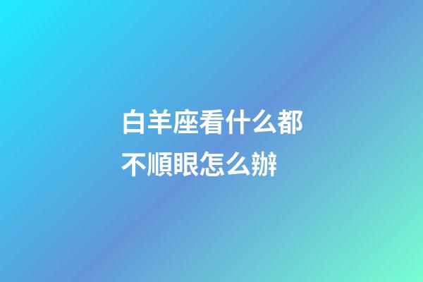 白羊座看什么都不順眼怎么辦-第1張-星座運勢-玄機派