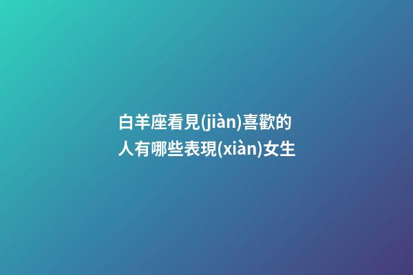 白羊座看見(jiàn)喜歡的人有哪些表現(xiàn)女生-第1張-星座運(yùn)勢(shì)-玄機(jī)派